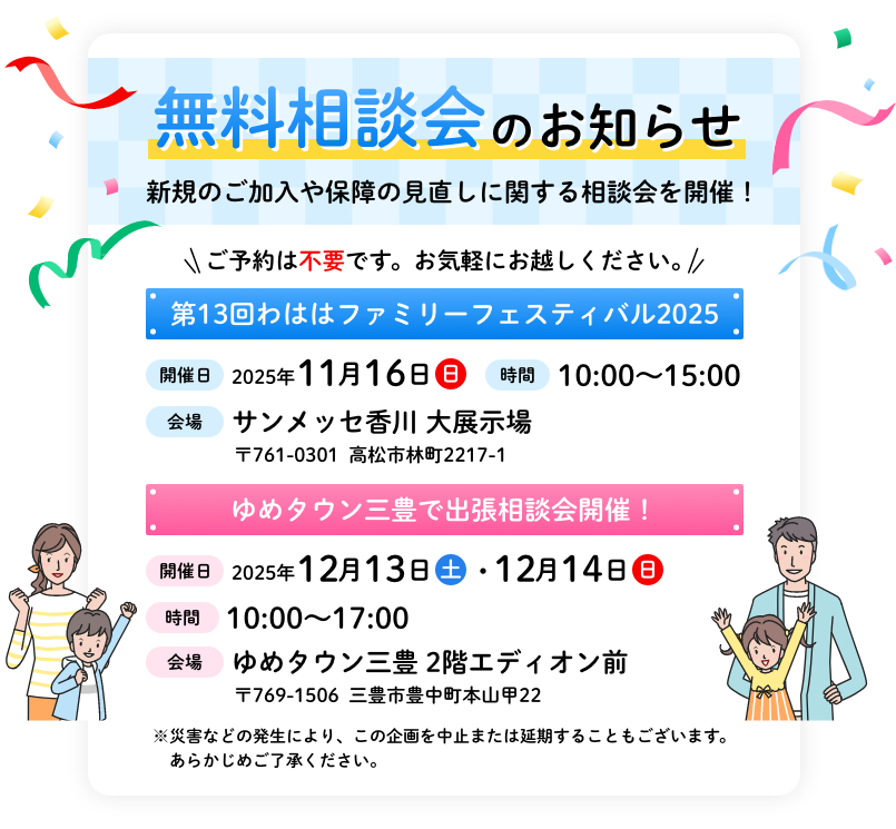 無料相談会のお知らせ 新規のご加入や保障の見直しに関する相談会を開催！ ご予約は不要です。お気軽にお越しください。 第13回わははファミリーフェスティバル2025 【開催日】2025年11月16日（日） 【時間】10:00~15:00 【会場】サンメッセ香川 大展示場 〒761-0301 高松市林町2217-1 ゆめタウン三豊で出張相談会開催！ 【開催日】2025年12月13日（土）・12月14日（日） 【時間】10:00~17:00 【会場】ゆめタウン三豊 2階エディオン前 〒769-1506 三豊市豊中町本山甲22 ※災害などの発生により、この企画を中止または延期することもございます。 あらかじめご了承ください。