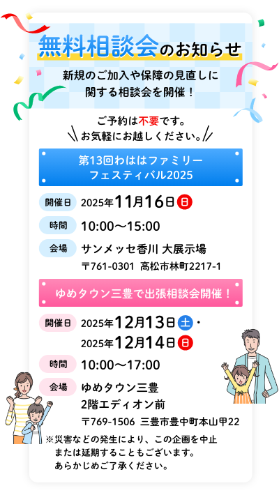無料相談会のお知らせ 新規のご加入や保障の見直しに関する相談会を開催！ ご予約は不要です。お気軽にお越しください。 第13回わははファミリーフェスティバル2025 【開催日】2025年11月16日（日） 【時間】10:00~15:00 【会場】サンメッセ香川 大展示場 〒761-0301 高松市林町2217-1 ゆめタウン三豊で出張相談会開催！ 【開催日】2025年12月13日（土）・12月14日（日） 【時間】10:00~17:00 【会場】ゆめタウン三豊 2階エディオン前 〒769-1506 三豊市豊中町本山甲22 ※災害などの発生により、この企画を中止または延期することもございます。 あらかじめご了承ください。