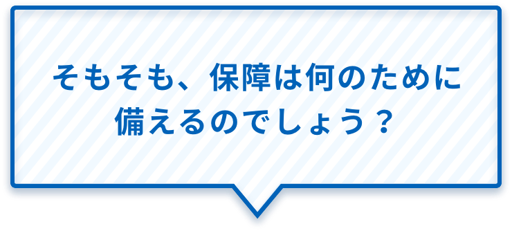 そもそも、保障は何のために備えるのでしょう?
