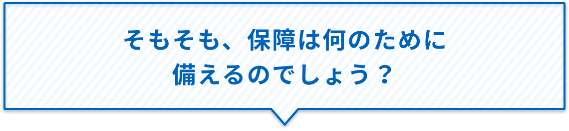 そもそも、保障は何のために備えるのでしょう？